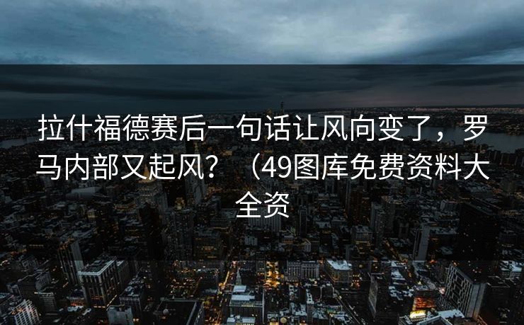 拉什福德赛后一句话让风向变了，罗马内部又起风？（49图库免费资料大全资