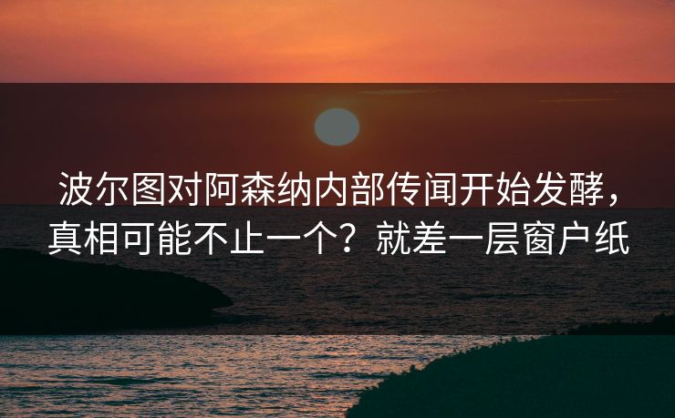 波尔图对阿森纳内部传闻开始发酵，真相可能不止一个？就差一层窗户纸