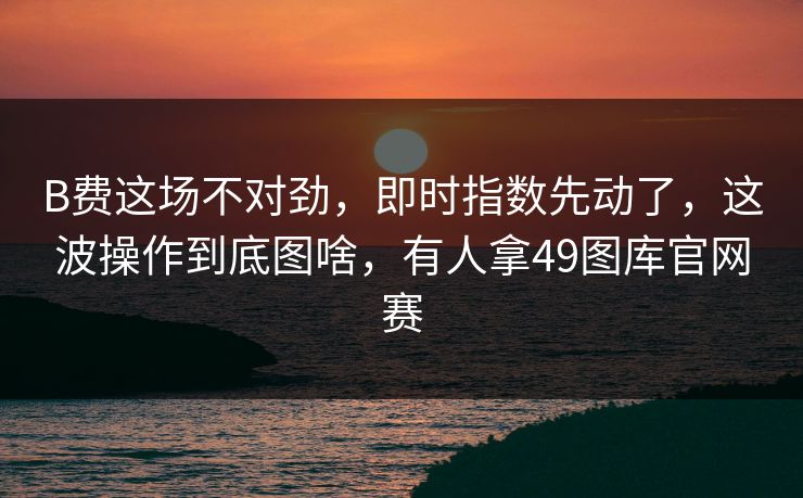 B费这场不对劲，即时指数先动了，这波操作到底图啥，有人拿49图库官网赛