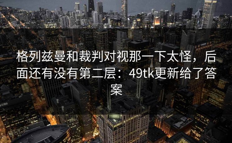 格列兹曼和裁判对视那一下太怪，后面还有没有第二层：49tk更新给了答案