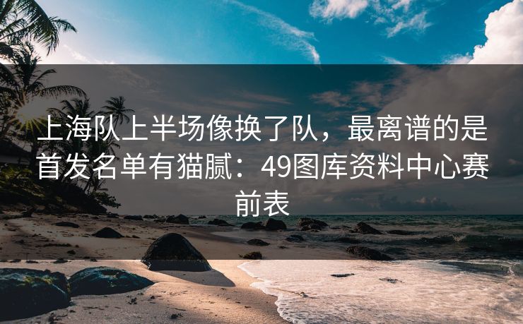 上海队上半场像换了队，最离谱的是首发名单有猫腻：49图库资料中心赛前表