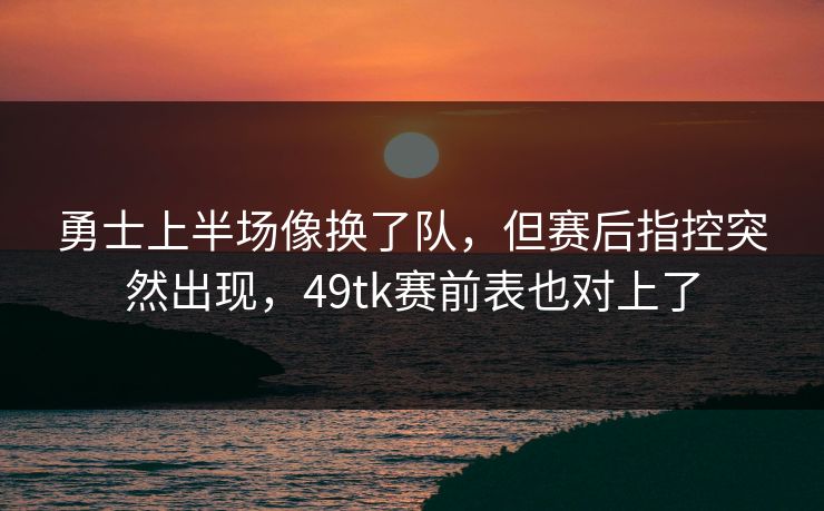 勇士上半场像换了队，但赛后指控突然出现，49tk赛前表也对上了
