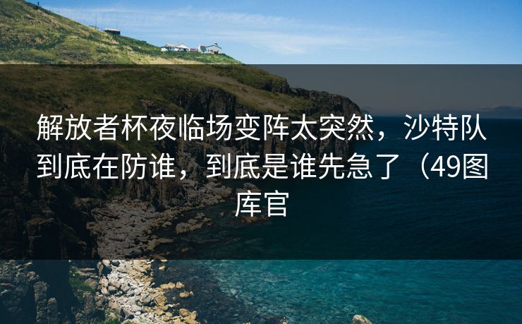 解放者杯夜临场变阵太突然，沙特队到底在防谁，到底是谁先急了（49图库官