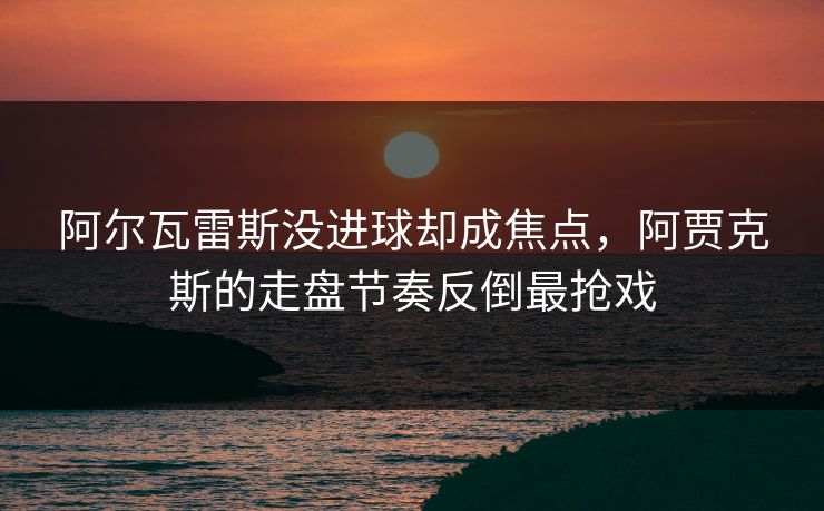 阿尔瓦雷斯没进球却成焦点，阿贾克斯的走盘节奏反倒最抢戏
