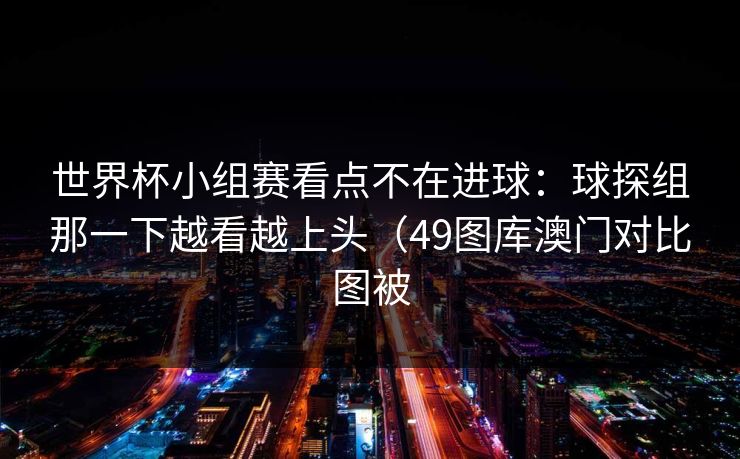 世界杯小组赛看点不在进球：球探组那一下越看越上头（49图库澳门对比图被