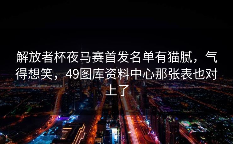 解放者杯夜马赛首发名单有猫腻，气得想笑，49图库资料中心那张表也对上了