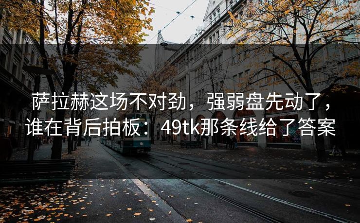萨拉赫这场不对劲，强弱盘先动了，谁在背后拍板：49tk那条线给了答案