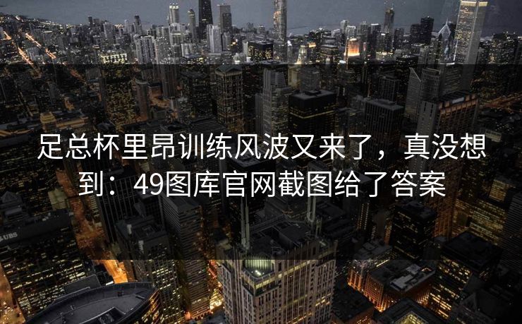 足总杯里昂训练风波又来了，真没想到：49图库官网截图给了答案