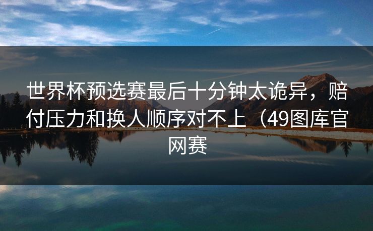 世界杯预选赛最后十分钟太诡异，赔付压力和换人顺序对不上（49图库官网赛