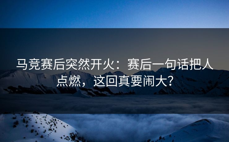 马竞赛后突然开火：赛后一句话把人点燃，这回真要闹大？