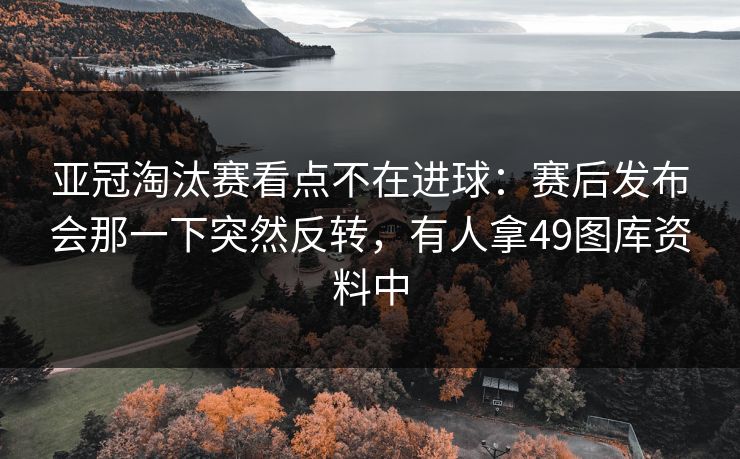 亚冠淘汰赛看点不在进球：赛后发布会那一下突然反转，有人拿49图库资料中