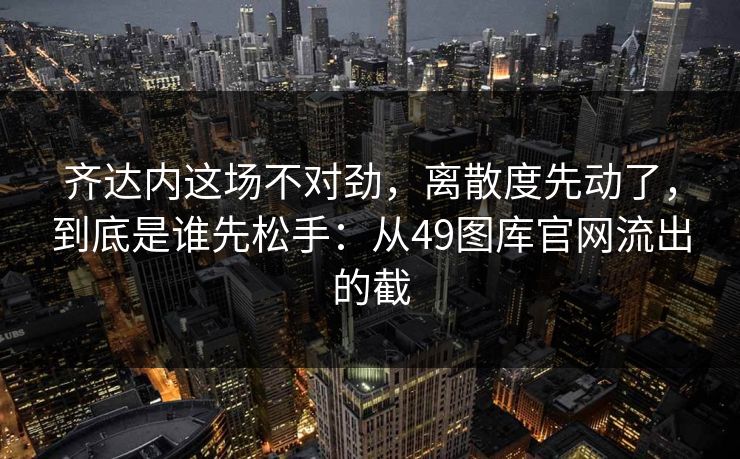 齐达内这场不对劲，离散度先动了，到底是谁先松手：从49图库官网流出的截