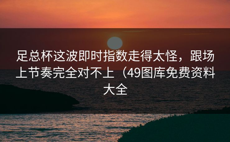 足总杯这波即时指数走得太怪，跟场上节奏完全对不上（49图库免费资料大全