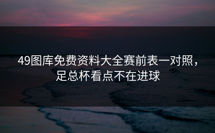 49图库免费资料大全赛前表一对照，足总杯看点不在进球