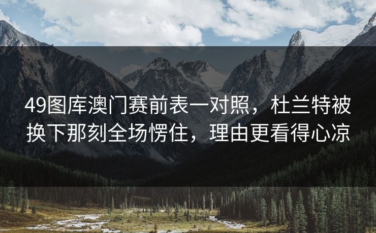 49图库澳门赛前表一对照，杜兰特被换下那刻全场愣住，理由更看得心凉