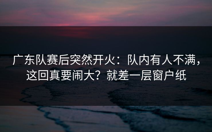广东队赛后突然开火：队内有人不满，这回真要闹大？就差一层窗户纸