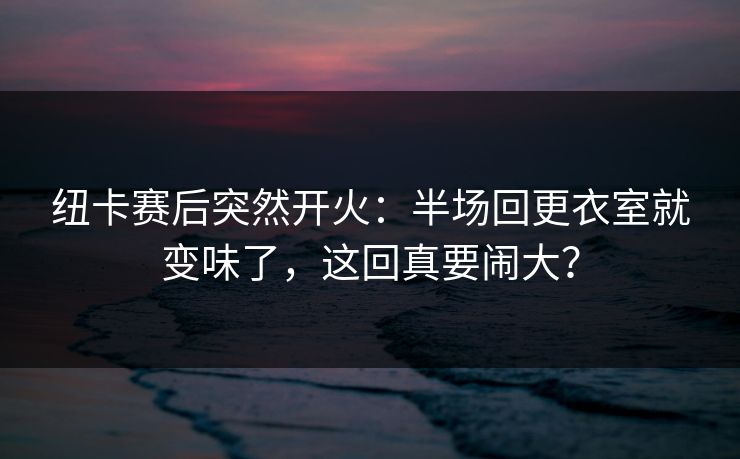 纽卡赛后突然开火：半场回更衣室就变味了，这回真要闹大？