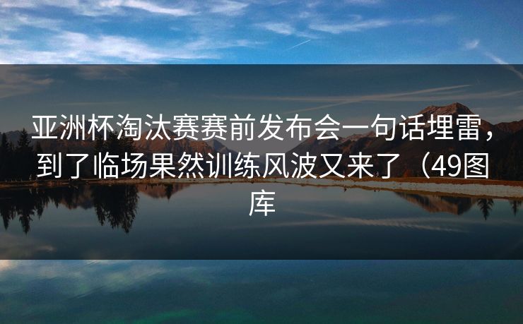 亚洲杯淘汰赛赛前发布会一句话埋雷,到了临场果然训练风波又来了(49图库 亚洲杯淘汰赛赛前发布会一句话埋雷,到了临场果然训练风波又来了(49图库