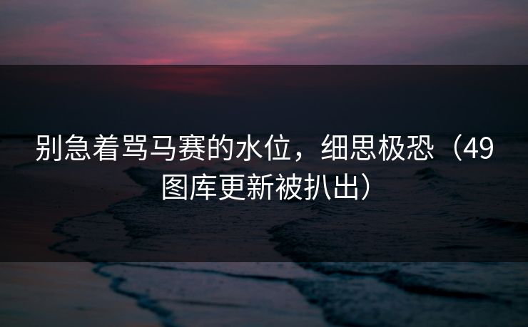 别急着骂马赛的水位，细思极恐（49图库更新被扒出）
