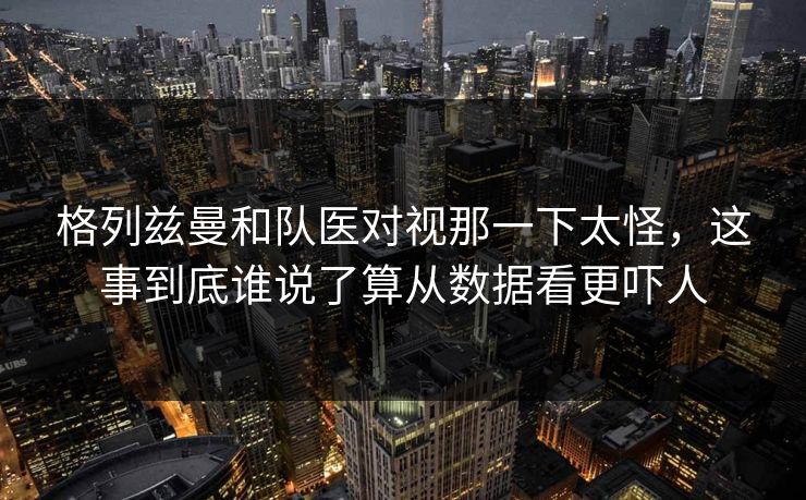 格列兹曼和队医对视那一下太怪，这事到底谁说了算从数据看更吓人