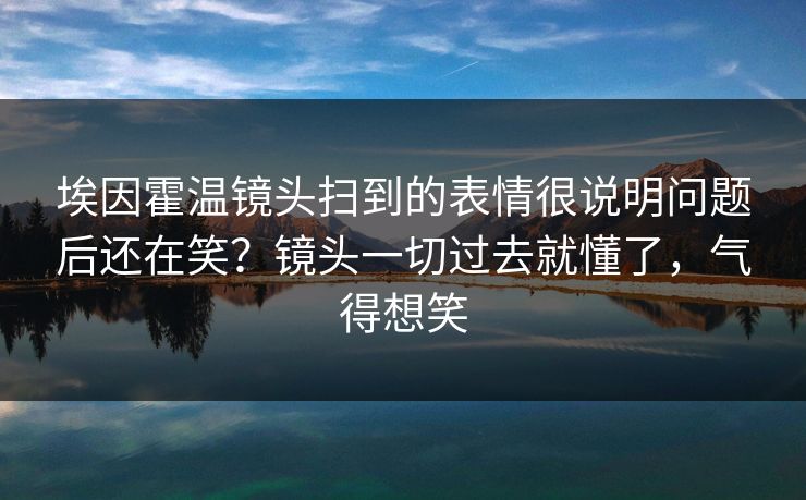 埃因霍温镜头扫到的表情很说明问题后还在笑？镜头一切过去就懂了，气得想笑