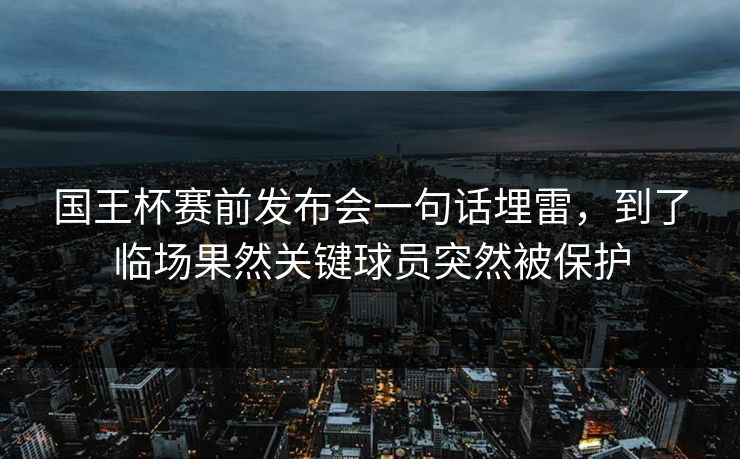 国王杯赛前发布会一句话埋雷，到了临场果然关键球员突然被保护