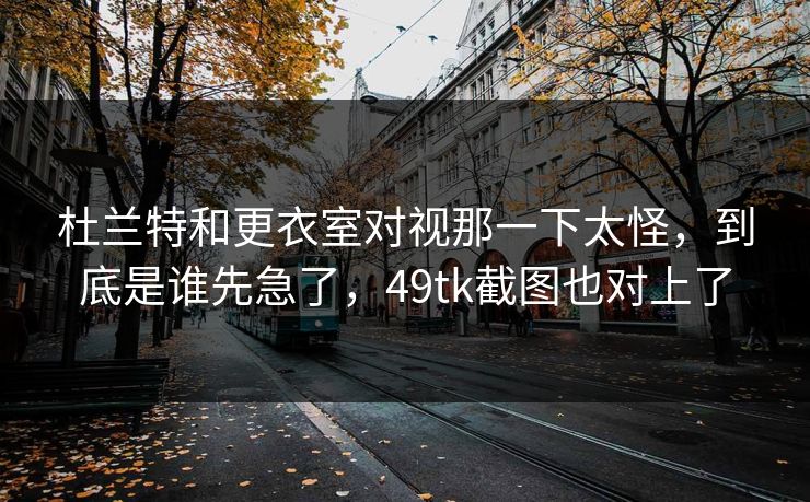 杜兰特和更衣室对视那一下太怪，到底是谁先急了，49tk截图也对上了