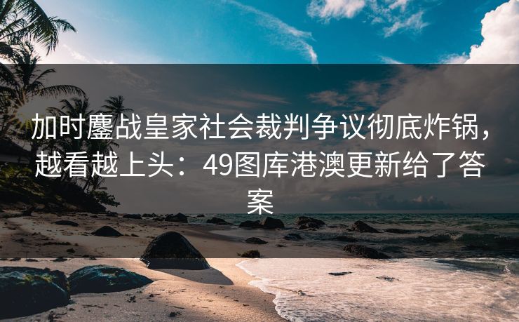 加时鏖战皇家社会裁判争议彻底炸锅，越看越上头：49图库港澳更新给了答案