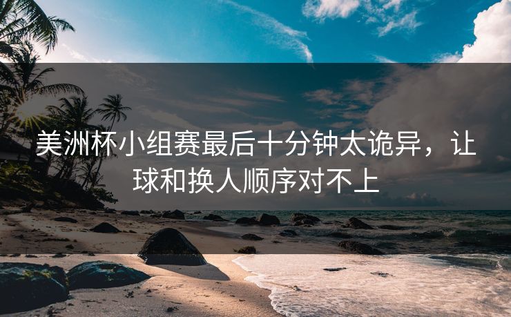 美洲杯小组赛最后十分钟太诡异，让球和换人顺序对不上