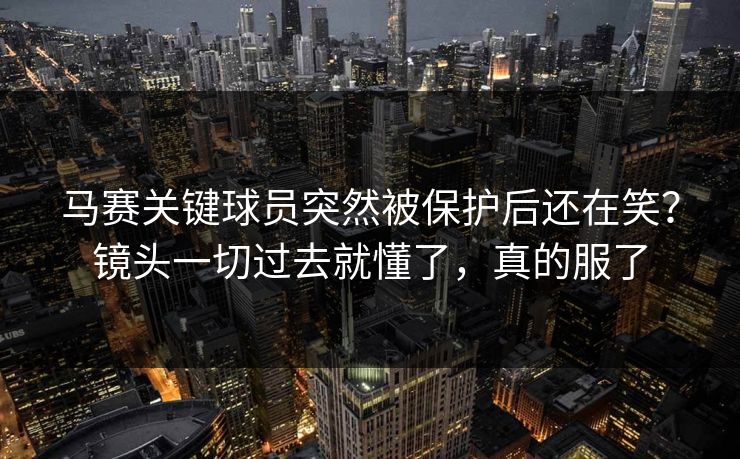 马赛关键球员突然被保护后还在笑？镜头一切过去就懂了，真的服了