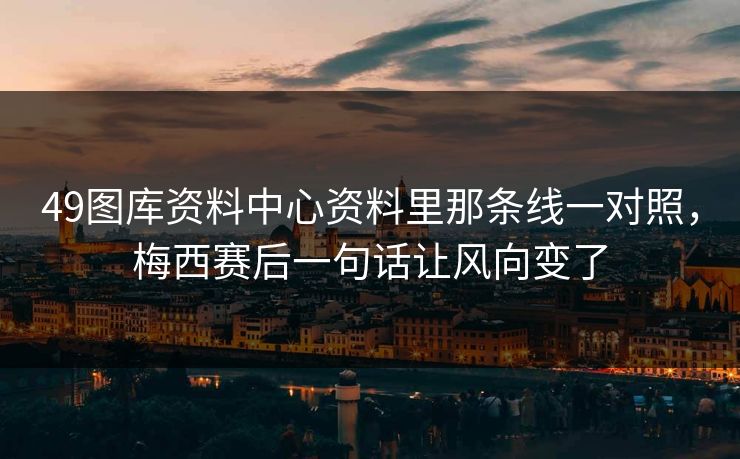 49图库资料中心资料里那条线一对照，梅西赛后一句话让风向变了
