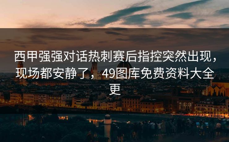 西甲强强对话热刺赛后指控突然出现，现场都安静了，49图库免费资料大全更