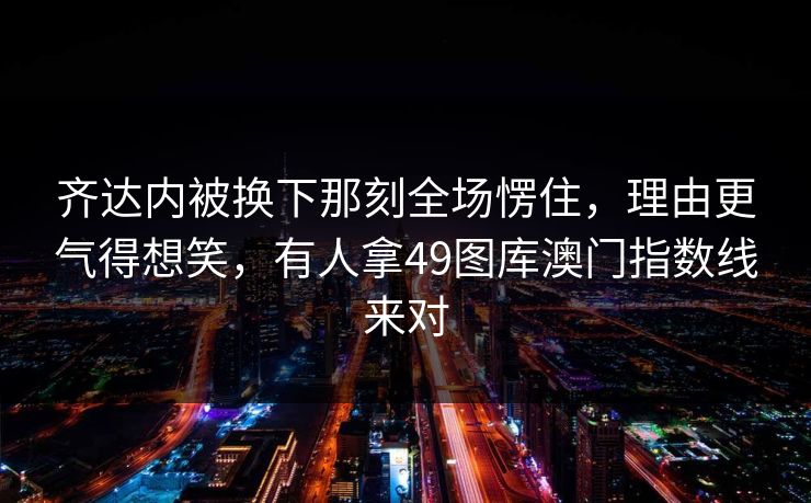 齐达内被换下那刻全场愣住，理由更气得想笑，有人拿49图库澳门指数线来对