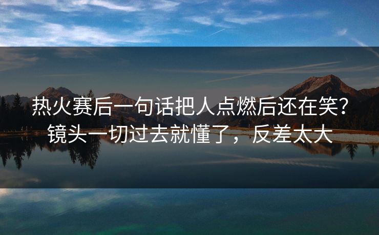 热火赛后一句话把人点燃后还在笑?镜头一切过去就懂了,反差太大 热火赛后一句话把人点燃后还在笑?镜头一切过去就懂了,反差太大