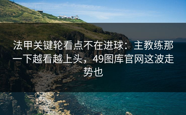 法甲关键轮看点不在进球：主教练那一下越看越上头，49图库官网这波走势也