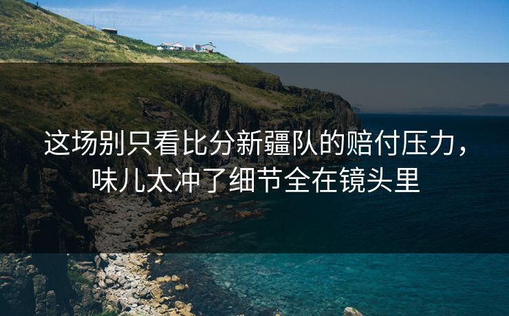 这场别只看比分新疆队的赔付压力，味儿太冲了细节全在镜头里