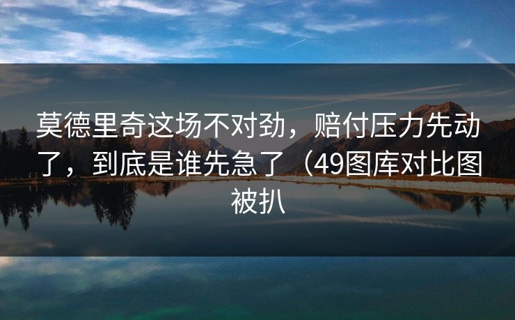 莫德里奇这场不对劲,赔付压力先动了,到底是谁先急了(49图库对比图被扒 莫德里奇这场不对劲,赔付压力先动了,到底是谁先急了(49图库对比图被扒
