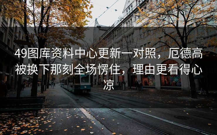 49图库资料中心更新一对照,厄德高被换下那刻全场愣住,理由更看得心凉 49图库资料中心更新一对照,厄德高被换下那刻全场愣住,理由更看得心凉