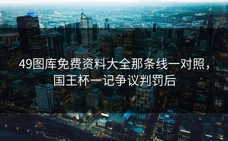 49图库免费资料大全那条线一对照,国王杯一记争议判罚后 49图库免费资料大全那条线一对照,国王杯一记争议判罚后