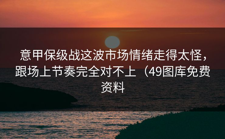 意甲保级战这波市场情绪走得太怪，跟场上节奏完全对不上（49图库免费资料