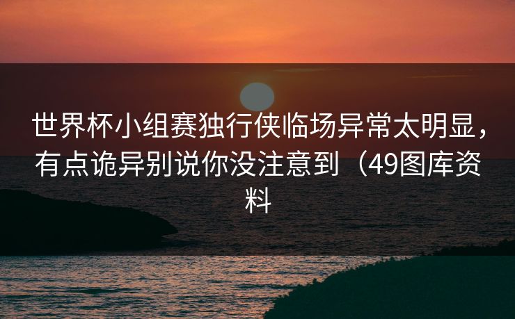 世界杯小组赛独行侠临场异常太明显，有点诡异别说你没注意到（49图库资料