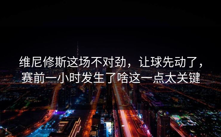 维尼修斯这场不对劲，让球先动了，赛前一小时发生了啥这一点太关键