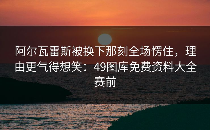 阿尔瓦雷斯被换下那刻全场愣住,理由更气得想笑:49图库免费资料大全赛前 阿尔瓦雷斯被换下那刻全场愣住,理由更气得想笑:49图库免费资料大全赛前