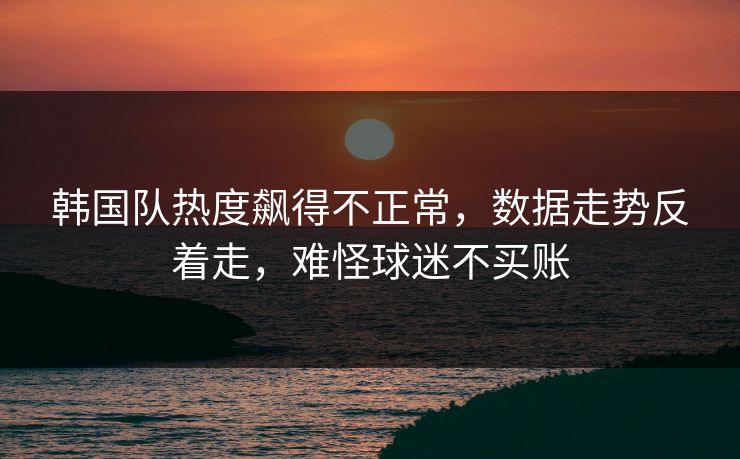 韩国队热度飙得不正常,数据走势反着走,难怪球迷不买账 韩国队热度飙得不正常,数据走势反着走,难怪球迷不买账