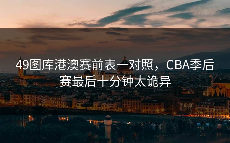 49图库港澳赛前表一对照,CBA季后赛最后十分钟太诡异 49图库港澳赛前表一对照,CBA季后赛最后十分钟太诡异