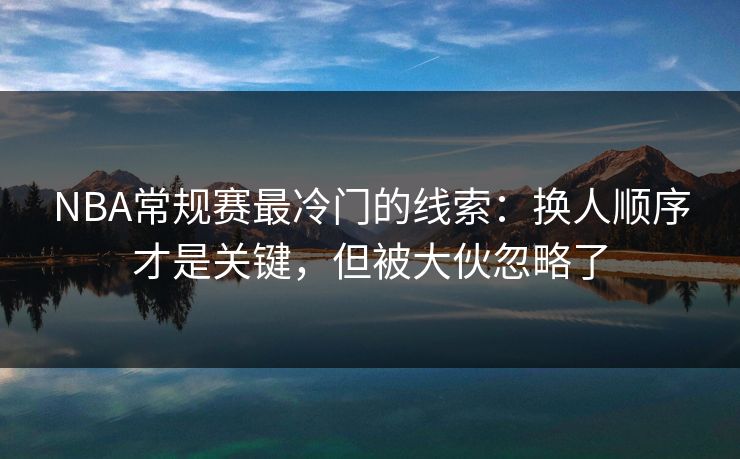 NBA常规赛最冷门的线索:换人顺序才是关键,但被大伙忽略了 NBA常规赛最冷门的线索:换人顺序才是关键,但被大伙忽略了
