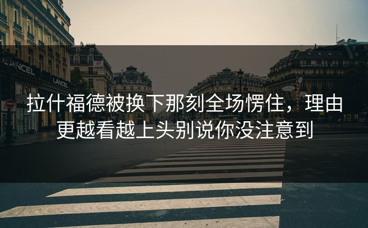 拉什福德被换下那刻全场愣住,理由更越看越上头别说你没注意到 拉什福德被换下那刻全场愣住,理由更越看越上头别说你没注意到