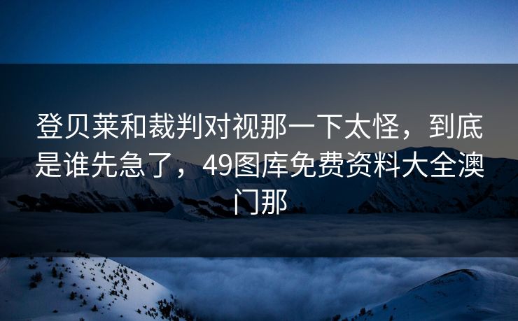 登贝莱和裁判对视那一下太怪,到底是谁先急了,49图库免费资料大全澳门那 登贝莱和裁判对视那一下太怪,到底是谁先急了,49图库免费资料大全澳门那