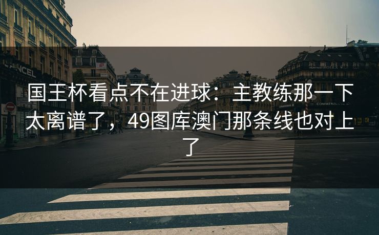 国王杯看点不在进球：主教练那一下太离谱了，49图库澳门那条线也对上了