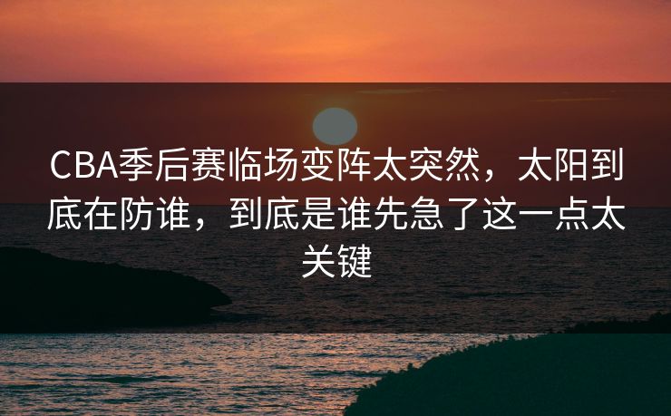 CBA季后赛临场变阵太突然，太阳到底在防谁，到底是谁先急了这一点太关键